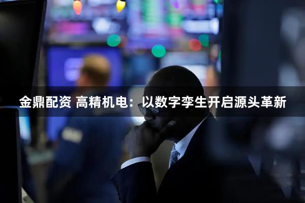金鼎配资 高精机电：以数字孪生开启源头革新