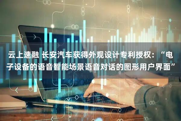 云上速融 长安汽车获得外观设计专利授权：“电子设备的语音智能场景语音对话的图形用户界面”