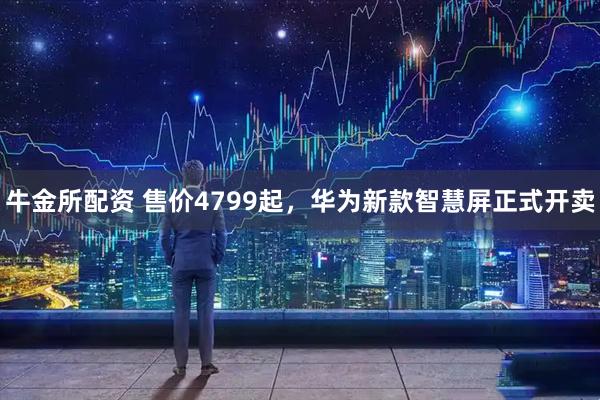 牛金所配资 售价4799起，华为新款智慧屏正式开卖