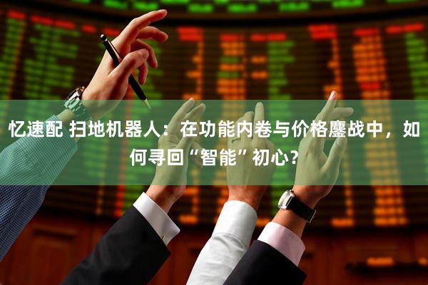忆速配 扫地机器人：在功能内卷与价格鏖战中，如何寻回“智能”初心？