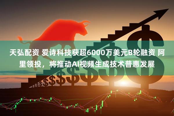 天弘配资 爱诗科技获超6000万美元B轮融资 阿里领投，将推动AI视频生成技术普惠发展
