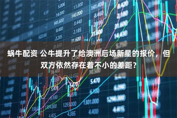 蜗牛配资 公牛提升了给澳洲后场新星的报价，但双方依然存在着不小的差距？