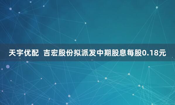 天宇优配  吉宏股份拟派发中期股息每股0.18元
