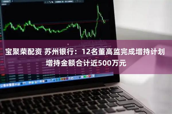 宝聚荣配资 苏州银行：12名董高监完成增持计划 增持金额合计近500万元