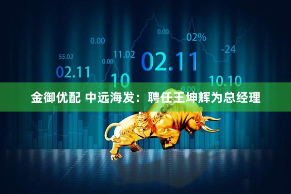 金御优配 中远海发：聘任王坤辉为总经理