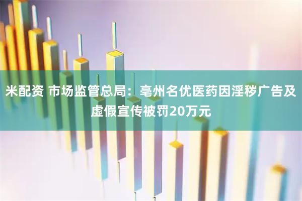 米配资 市场监管总局：亳州名优医药因淫秽广告及虚假宣传被罚20万元