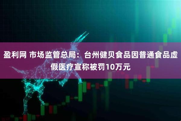 盈利网 市场监管总局：台州健贝食品因普通食品虚假医疗宣称被罚10万元