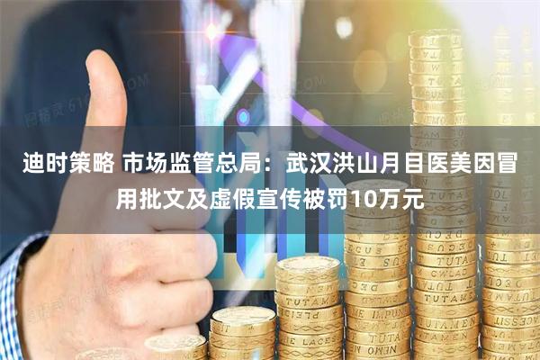 迪时策略 市场监管总局：武汉洪山月目医美因冒用批文及虚假宣传被罚10万元