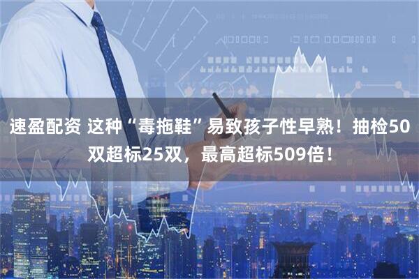 速盈配资 这种“毒拖鞋”易致孩子性早熟！抽检50双超标25双，最高超标509倍！