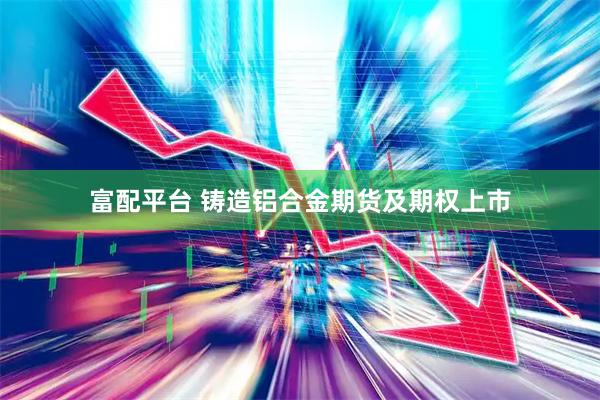 富配平台 铸造铝合金期货及期权上市