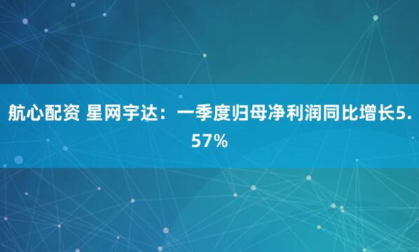 航心配资 星网宇达：一季度归母净利润同比增长5.57%
