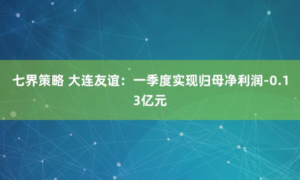 七界策略 大连友谊：一季度实现归母净利润-0.13亿元