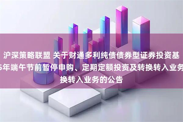 沪深策略联盟 关于财通多利纯债债券型证券投资基金2025年端午节前暂停申购、定期定额投资及转换转入业务的公告