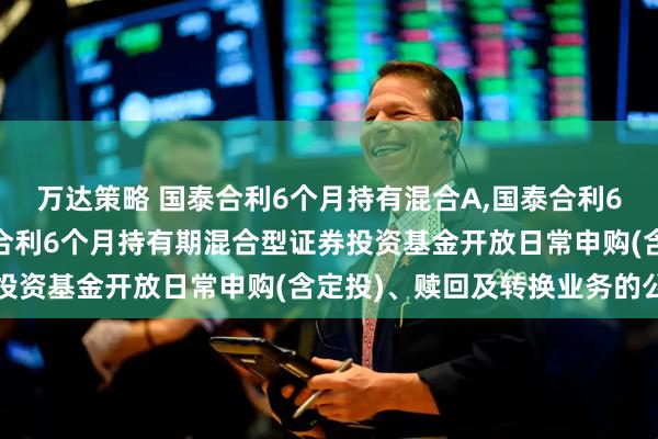 万达策略 国泰合利6个月持有混合A,国泰合利6个月持有混合C: 国泰合利6个月持有期混合型证券投资基金开放日常申购(含定投)、赎回及转换业务的公告
