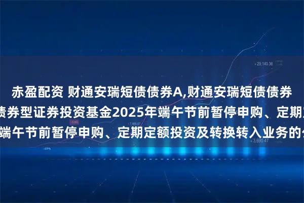 赤盈配资 财通安瑞短债债券A,财通安瑞短债债券C: 关于财通安瑞短债债券型证券投资基金2025年端午节前暂停申购、定期定额投资及转换转入业务的公告