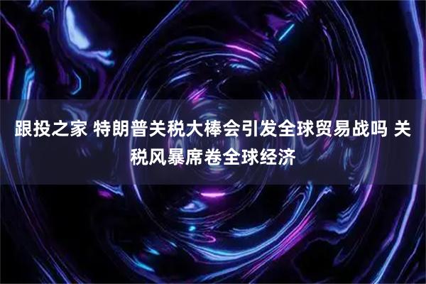 跟投之家 特朗普关税大棒会引发全球贸易战吗 关税风暴席卷全球经济