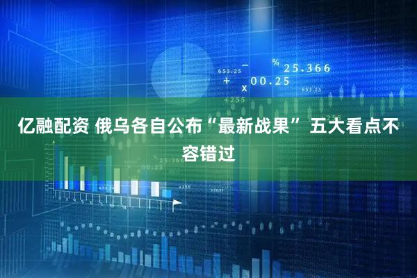 亿融配资 俄乌各自公布“最新战果” 五大看点不容错过