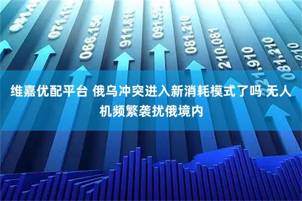 维嘉优配平台 俄乌冲突进入新消耗模式了吗 无人机频繁袭扰俄境内