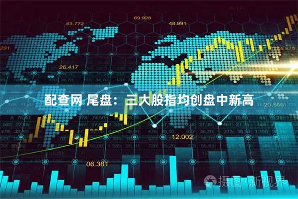 配查网 尾盘：三大股指均创盘中新高