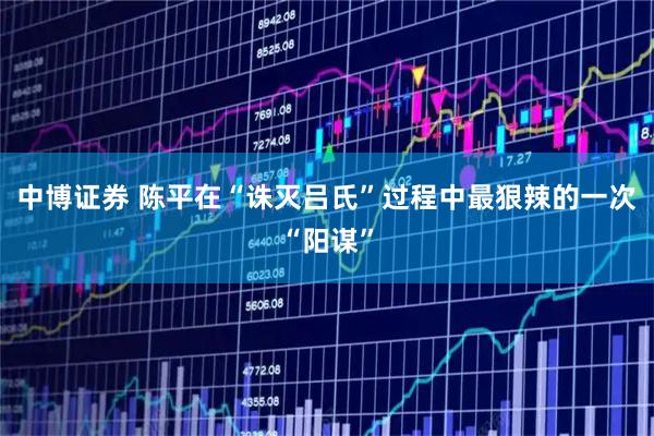 中博证券 陈平在“诛灭吕氏”过程中最狠辣的一次“阳谋”