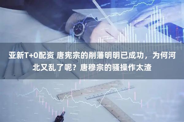 亚新T+0配资 唐宪宗的削藩明明已成功，为何河北又乱了呢？唐穆宗的骚操作太渣