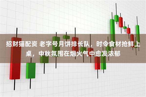 招财猫配资 老字号月饼排长队，时令食材抢鲜上桌，中秋氛围在烟火气中愈发浓郁