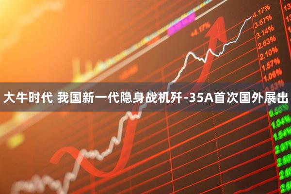 大牛时代 我国新一代隐身战机歼-35A首次国外展出