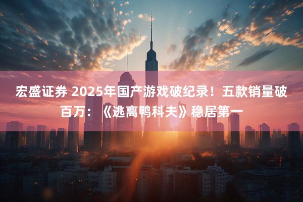 宏盛证券 2025年国产游戏破纪录！五款销量破百万：《逃离鸭科夫》稳居第一