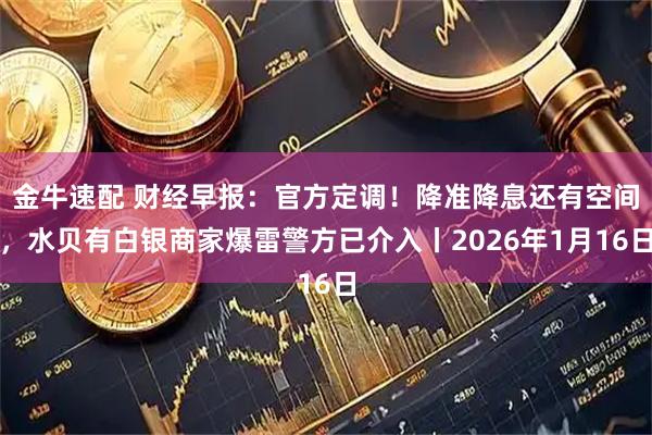 金牛速配 财经早报：官方定调！降准降息还有空间，水贝有白银商家爆雷警方已介入丨2026年1月16日