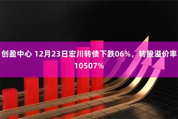 创盈中心 12月23日宏川转债下跌06%，转股溢价率10507%