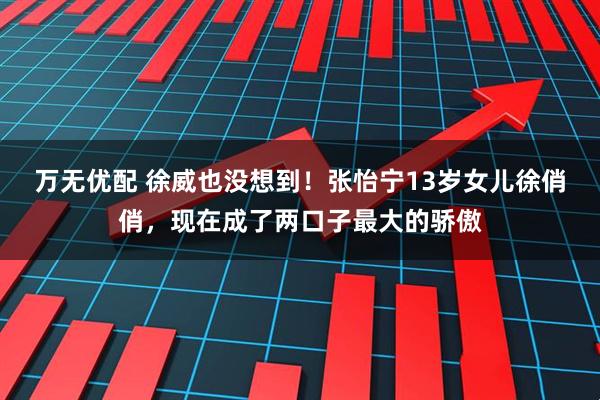 万无优配 徐威也没想到！张怡宁13岁女儿徐俏俏，现在成了两口子最大的骄傲