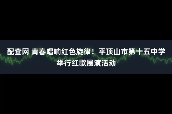 配查网 青春唱响红色旋律！平顶山市第十五中学举行红歌展演活动
