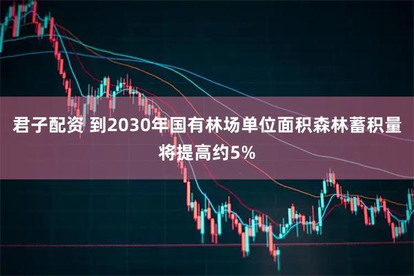 君子配资 到2030年国有林场单位面积森林蓄积量将提高约5%