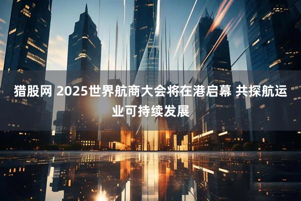 猎股网 2025世界航商大会将在港启幕 共探航运业可持续发展