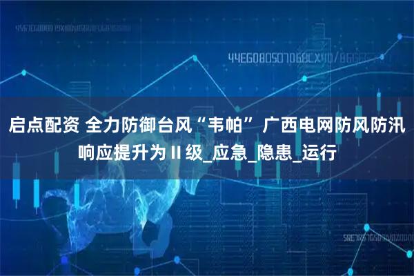 启点配资 全力防御台风“韦帕” 广西电网防风防汛响应提升为Ⅱ级_应急_隐患_运行