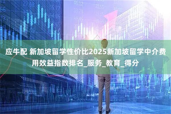 应牛配 新加坡留学性价比2025新加坡留学中介费用效益指数排名_服务_教育_得分