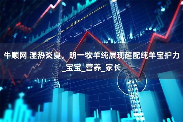 牛顺网 湿热炎夏,明一牧羊纯展现超配纯羊宝护力_宝宝_营养_家长
