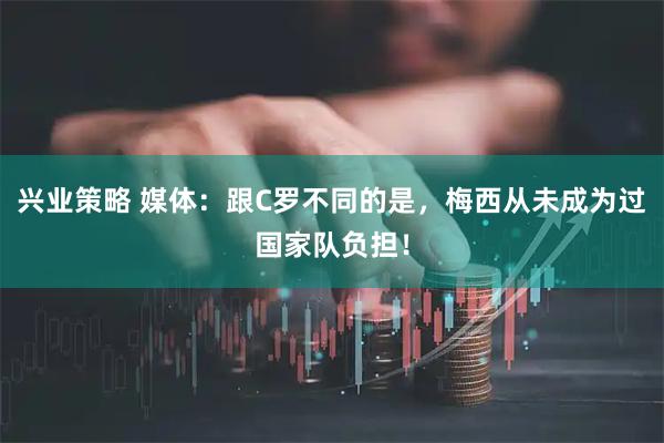 兴业策略 媒体:跟C罗不同的是,梅西从未成为过国家队负担!